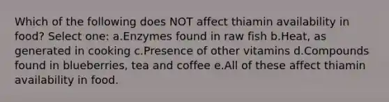 Which of the following does NOT affect thiamin availability in food? Select one: a.Enzymes found in raw fish b.Heat, as generated in cooking c.Presence of other vitamins d.Compounds found in blueberries, tea and coffee e.All of these affect thiamin availability in food.