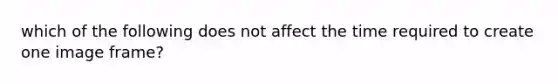 which of the following does not affect the time required to create one image frame?