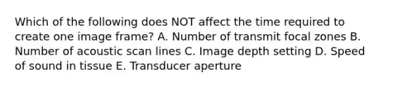 Which of the following does NOT affect the time required to create one image frame? A. Number of transmit focal zones B. Number of acoustic scan lines C. Image depth setting D. Speed of sound in tissue E. Transducer aperture