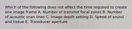 Which of the following does not affect the time required to create one image frame A. Number of transmit focal zones B. Number of acoustic scan lines C. Image depth setting D. Speed of sound and tissue E. Transducer aperture