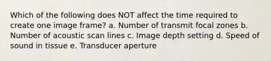 Which of the following does NOT affect the time required to create one image frame? a. Number of transmit focal zones b. Number of acoustic scan lines c. Image depth setting d. Speed of sound in tissue e. Transducer aperture