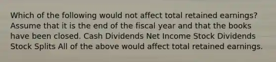 Which of the following would not affect total retained earnings? Assume that it is the end of the fiscal year and that the books have been closed. Cash Dividends Net Income Stock Dividends Stock Splits All of the above would affect total retained earnings.