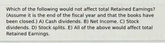 Which of the following would not affect total Retained Earnings? (Assume it is the end of the fiscal year and that the books have been closed.) A) Cash dividends. B) Net Income. C) Stock dividends. D) Stock splits. E) All of the above would affect total Retained Earnings.