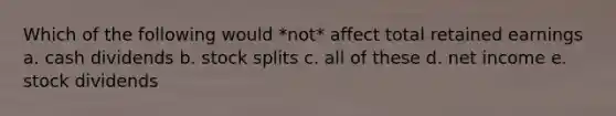 Which of the following would *not* affect total retained earnings a. cash dividends b. stock splits c. all of these d. net income e. stock dividends