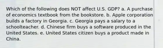 Which of the following does NOT affect U.S. GDP? a. A purchase of economics textbook from the bookstore. b. Apple corporation builds a factory in Georgia. c. Georgia pays a salary to a schoolteacher. d. Chinese firm buys a software produced in the United States. e. United States citizen buys a product made in China.