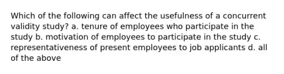 Which of the following can affect the usefulness of a concurrent validity study? a. tenure of employees who participate in the study b. motivation of employees to participate in the study c. representativeness of present employees to job applicants d. all of the above