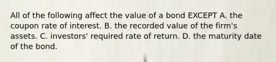 All of the following affect the value of a bond EXCEPT A. the coupon rate of interest. B. the recorded value of the​ firm's assets. C. ​investors' required rate of return. D. the maturity date of the bond.