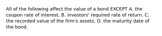 All of the following affect the value of a bond EXCEPT A. the coupon rate of interest. B. ​investors' required rate of return. C. the recorded value of the​ firm's assets. D. the maturity date of the bond.