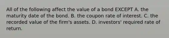 All of the following affect the value of a bond EXCEPT A. the maturity date of the bond. B. the coupon rate of interest. C. the recorded value of the​ firm's assets. D. ​investors' required rate of return.