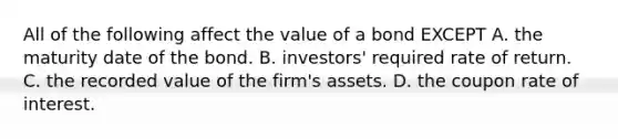 All of the following affect the value of a bond EXCEPT A. the maturity date of the bond. B. investors' required rate of return. C. the recorded value of the​ firm's assets. D. the coupon rate of interest.