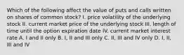 Which of the following affect the value of puts and calls written on shares of common​ stock? I. price volatility of the underlying stock II. current market price of the underlying stock III. length of time until the option expiration date IV. current market interest rate A. I and II only B. ​I, II and III only C. ​II, III and IV only D. ​I, II, III and IV