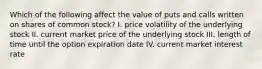 Which of the following affect the value of puts and calls written on shares of common stock? I. price volatility of the underlying stock II. current market price of the underlying stock III. length of time until the option expiration date IV. current market interest rate