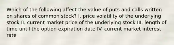 Which of the following affect the value of puts and calls written on shares of common stock? I. price volatility of the underlying stock II. current market price of the underlying stock III. length of time until the option expiration date IV. current market interest rate