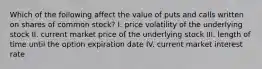 Which of the following affect the value of puts and calls written on shares of common​ stock? I. price volatility of the underlying stock II. current market price of the underlying stock III. length of time until the option expiration date IV. current market interest rate