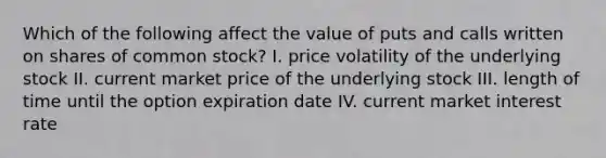 Which of the following affect the value of puts and calls written on shares of common​ stock? I. price volatility of the underlying stock II. current market price of the underlying stock III. length of time until the option expiration date IV. current market interest rate