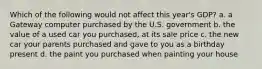 Which of the following would not affect this year's GDP? a. a Gateway computer purchased by the U.S. government b. the value of a used car you purchased, at its sale price c. the new car your parents purchased and gave to you as a birthday present d. the paint you purchased when painting your house