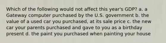 Which of the following would not affect this year's GDP? a. a Gateway computer purchased by the U.S. government b. the value of a used car you purchased, at its sale price c. the new car your parents purchased and gave to you as a birthday present d. the paint you purchased when painting your house