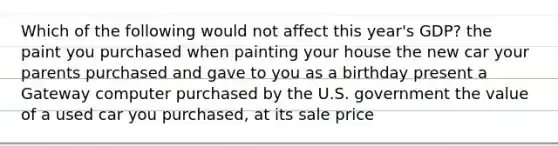 Which of the following would not affect this year's GDP? the paint you purchased when painting your house the new car your parents purchased and gave to you as a birthday present a Gateway computer purchased by the U.S. government the value of a used car you purchased, at its sale price