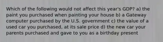 Which of the following would not affect this year's GDP? a) the paint you purchased when painting your house b) a Gateway computer purchased by the U.S. government c) the value of a used car you purchased, at its sale price d) the new car your parents purchased and gave to you as a birthday present