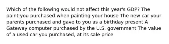 Which of the following would not affect this year's GDP? The paint you purchased when painting your house The new car your parents purchased and gave to you as a birthday present A Gateway computer purchased by the U.S. government The value of a used car you purchased, at its sale price