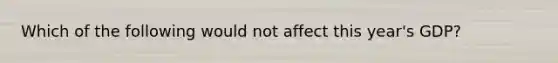 Which of the following would not affect this year's GDP?