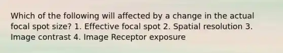 Which of the following will affected by a change in the actual focal spot size? 1. Effective focal spot 2. Spatial resolution 3. Image contrast 4. Image Receptor exposure