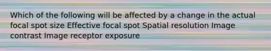 Which of the following will be affected by a change in the actual focal spot size Effective focal spot Spatial resolution Image contrast Image receptor exposure