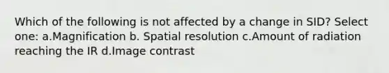 Which of the following is not affected by a change in SID? Select one: a.Magnification b. Spatial resolution c.Amount of radiation reaching the IR d.Image contrast