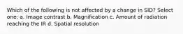 Which of the following is not affected by a change in SID? Select one: a. Image contrast b. Magnification c. Amount of radiation reaching the IR d. Spatial resolution