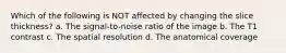 Which of the following is NOT affected by changing the slice thickness? a. The signal-to-noise ratio of the image b. The T1 contrast c. The spatial resolution d. The anatomical coverage