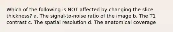 Which of the following is NOT affected by changing the slice thickness? a. The signal-to-noise ratio of the image b. The T1 contrast c. The spatial resolution d. The anatomical coverage