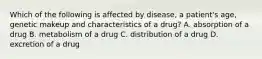 Which of the following is affected by disease, a patient's age, genetic makeup and characteristics of a drug? A. absorption of a drug B. metabolism of a drug C. distribution of a drug D. excretion of a drug