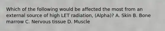 Which of the following would be affected the most from an external source of high LET radiation, (Alpha)? A. Skin B. Bone marrow C. Nervous tissue D. Muscle