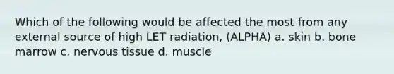 Which of the following would be affected the most from any external source of high LET radiation, (ALPHA) a. skin b. bone marrow c. nervous tissue d. muscle