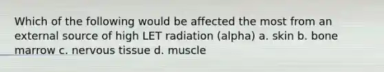 Which of the following would be affected the most from an external source of high LET radiation (alpha) a. skin b. bone marrow c. nervous tissue d. muscle