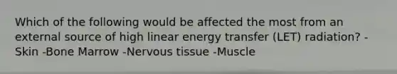 Which of the following would be affected the most from an external source of high linear energy transfer (LET) radiation? -Skin -Bone Marrow -Nervous tissue -Muscle