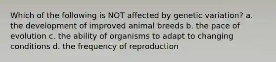 Which of the following is NOT affected by genetic variation? a. the development of improved animal breeds b. the pace of evolution c. the ability of organisms to adapt to changing conditions d. the frequency of reproduction