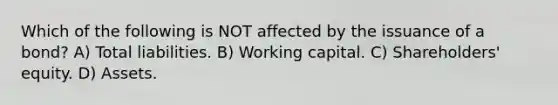 Which of the following is NOT affected by the issuance of a bond? A) Total liabilities. B) Working capital. C) Shareholders' equity. D) Assets.