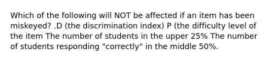 Which of the following will NOT be affected if an item has been miskeyed? .D (the discrimination index) P (the difficulty level of the item The number of students in the upper 25% The number of students responding "correctly" in the middle 50%.