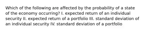 Which of the following are affected by the probability of a state of the economy occurring? I. expected return of an individual security II. expected return of a portfolio III. <a href='https://www.questionai.com/knowledge/kqGUr1Cldy-standard-deviation' class='anchor-knowledge'>standard deviation</a> of an individual security IV. standard deviation of a portfolio