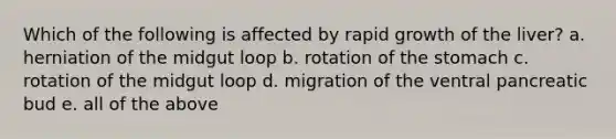 Which of the following is affected by rapid growth of the liver? a. herniation of the midgut loop b. rotation of the stomach c. rotation of the midgut loop d. migration of the ventral pancreatic bud e. all of the above