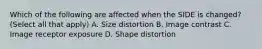 Which of the following are affected when the SIDE is changed? (Select all that apply) A. Size distortion B. Image contrast C. Image receptor exposure D. Shape distortion