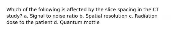 Which of the following is affected by the slice spacing in the CT study? a. Signal to noise ratio b. Spatial resolution c. Radiation dose to the patient d. Quantum mottle