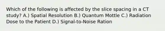 Which of the following is affected by the slice spacing in a CT study? A.) Spatial Resolution B.) Quantum Mottle C.) Radiation Dose to the Patient D.) Signal-to-Noise Ration