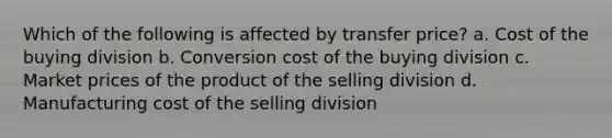 Which of the following is affected by transfer price? a. Cost of the buying division b. Conversion cost of the buying division c. Market prices of the product of the selling division d. Manufacturing cost of the selling division