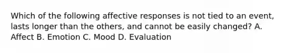 Which of the following affective responses is not tied to an event, lasts longer than the others, and cannot be easily changed? A. Affect B. Emotion C. Mood D. Evaluation