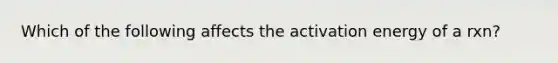 Which of the following affects the activation energy of a rxn?