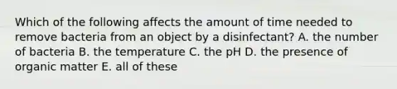 Which of the following affects the amount of time needed to remove bacteria from an object by a disinfectant? A. the number of bacteria B. the temperature C. the pH D. the presence of organic matter E. all of these