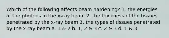 Which of the following affects beam hardening? 1. the energies of the photons in the x-ray beam 2. the thickness of the tissues penetrated by the x-ray beam 3. the types of tissues penetrated by the x-ray beam a. 1 & 2 b. 1, 2 & 3 c. 2 & 3 d. 1 & 3