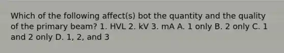 Which of the following affect(s) bot the quantity and the quality of the primary beam? 1. HVL 2. kV 3. mA A. 1 only B. 2 only C. 1 and 2 only D. 1, 2, and 3